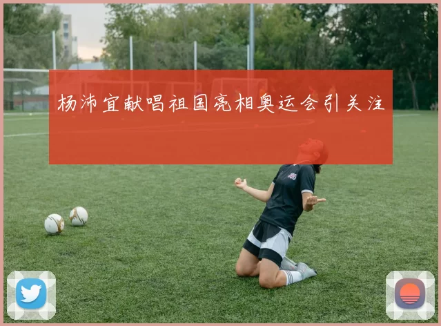杨沛宜献唱祖国亮相奥运会引关注