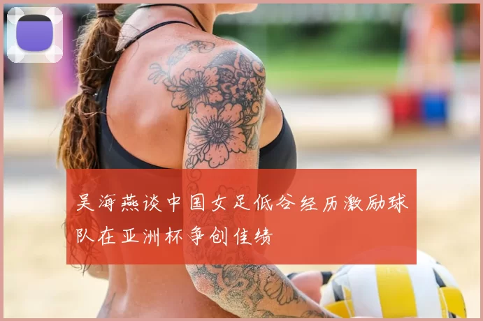 吴海燕谈中国女足低谷经历激励球队在亚洲杯争创佳绩