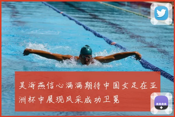 吴海燕信心满满期待中国女足在亚洲杯中展现风采成功卫冕