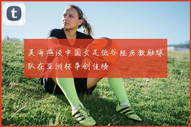 吴海燕谈中国女足低谷经历激励球队在亚洲杯争创佳绩