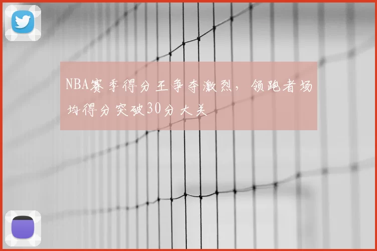 NBA赛季得分王争夺激烈，领跑者场均得分突破30分大关