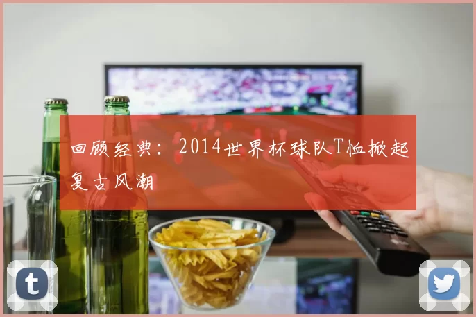 回顾经典：2014世界杯球队T恤掀起复古风潮