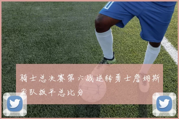 骑士总决赛第六战逆转勇士詹姆斯率队扳平总比分
