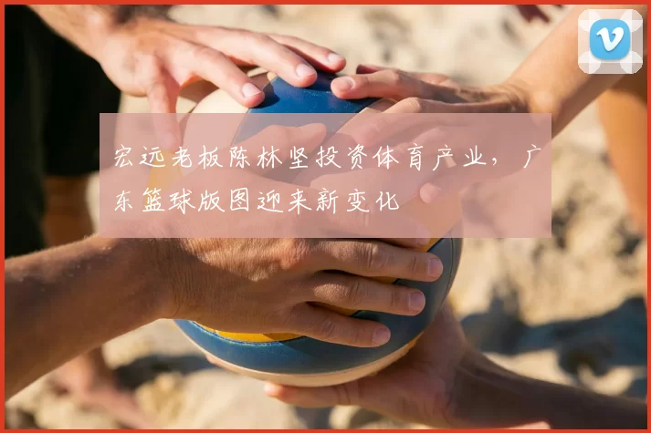 宏远老板陈林坚投资体育产业，广东篮球版图迎来新变化
