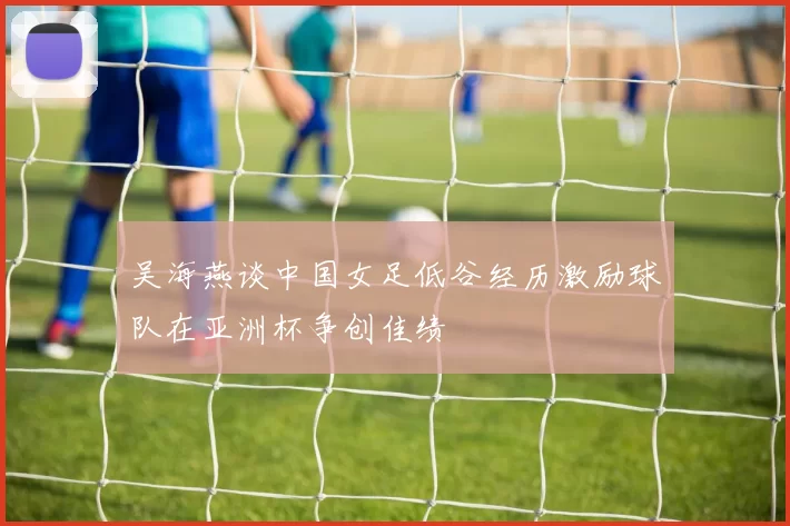 吴海燕谈中国女足低谷经历激励球队在亚洲杯争创佳绩