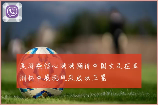 吴海燕信心满满期待中国女足在亚洲杯中展现风采成功卫冕