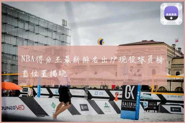 NBA得分王最新排名出炉现役球员榜首位置揭晓