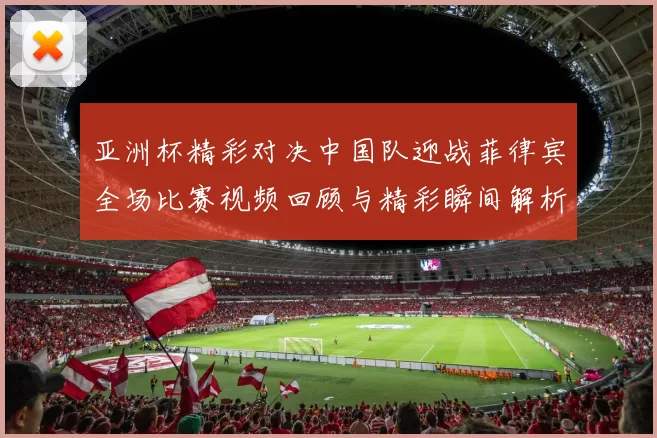 亚洲杯精彩对决中国队迎战菲律宾全场比赛视频回顾与精彩瞬间解析