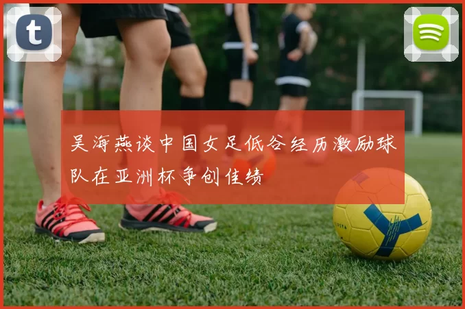 吴海燕谈中国女足低谷经历激励球队在亚洲杯争创佳绩