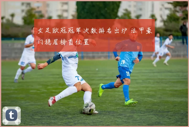 女足欧冠冠军次数排名出炉 法甲豪门稳居榜首位置