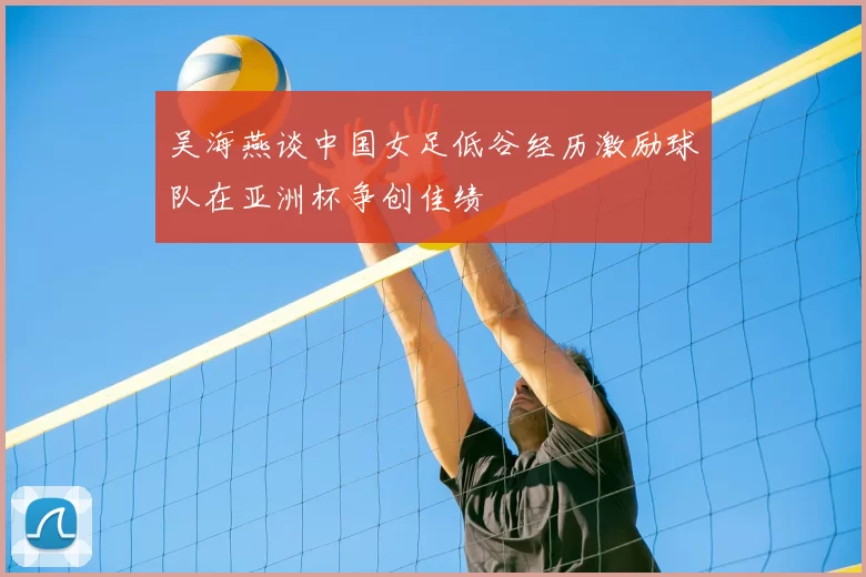 吴海燕谈中国女足低谷经历激励球队在亚洲杯争创佳绩