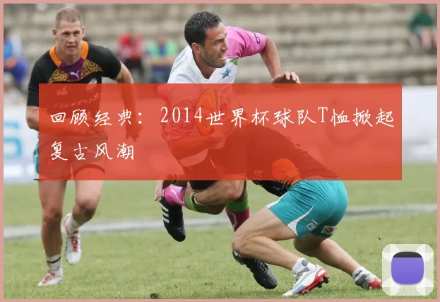 回顾经典：2014世界杯球队T恤掀起复古风潮