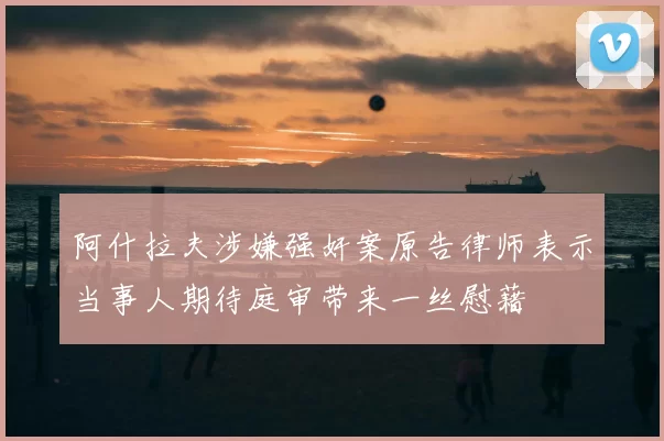阿什拉夫涉嫌强奸案原告律师表示当事人期待庭审带来一丝慰藉