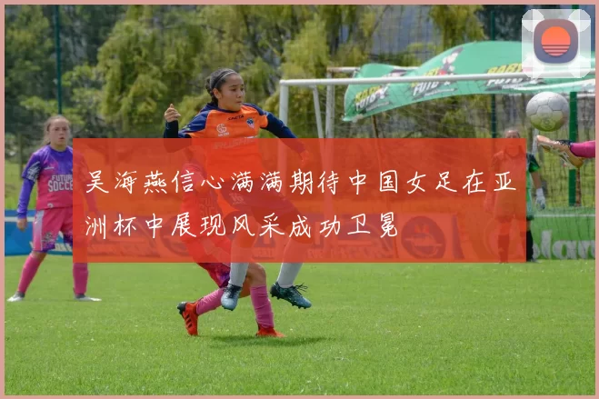 吴海燕信心满满期待中国女足在亚洲杯中展现风采成功卫冕