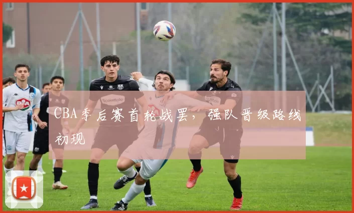 CBA季后赛首轮战罢,强队晋级路线初现