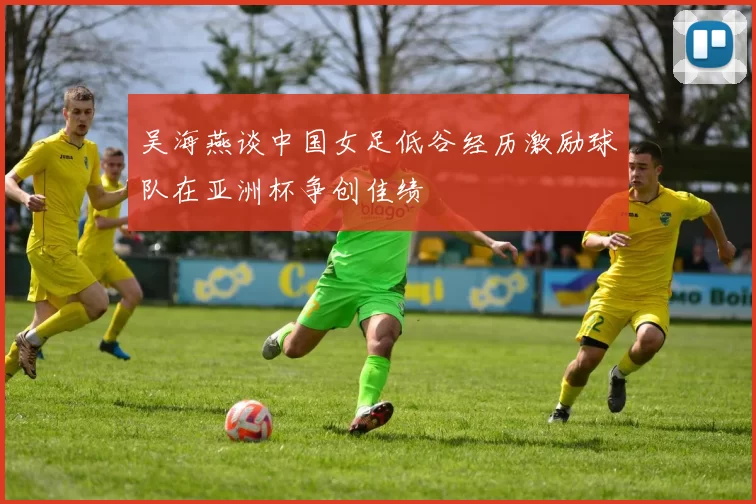 吴海燕谈中国女足低谷经历激励球队在亚洲杯争创佳绩