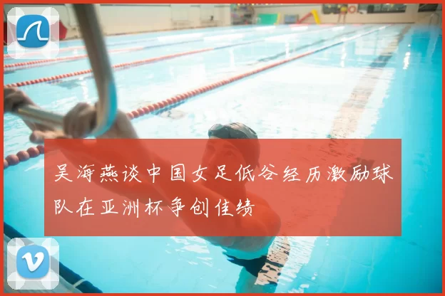 吴海燕谈中国女足低谷经历激励球队在亚洲杯争创佳绩