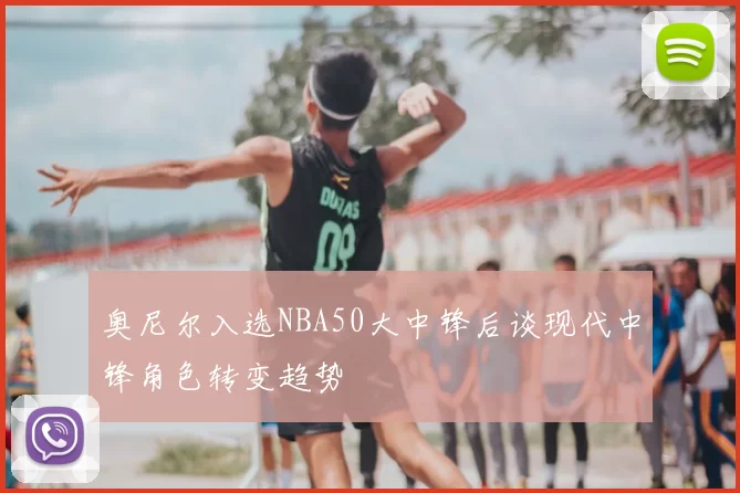 奥尼尔入选NBA50大中锋后谈现代中锋角色转变趋势