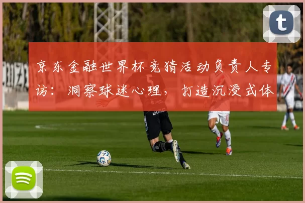 京东金融世界杯竞猜活动负责人专访：洞察球迷心理，打造沉浸式体验