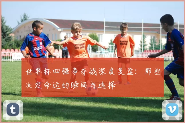世界杯四强争夺战深度复盘:那些决定命运的瞬间与选择