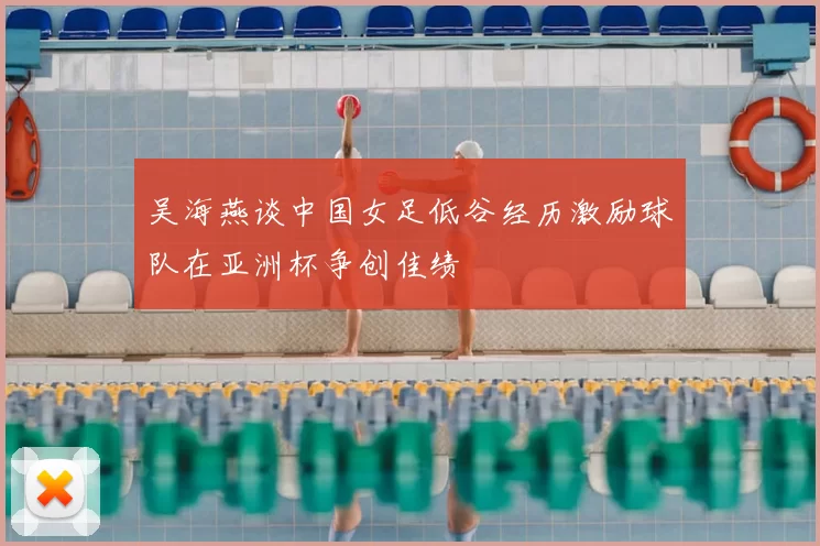 吴海燕谈中国女足低谷经历激励球队在亚洲杯争创佳绩