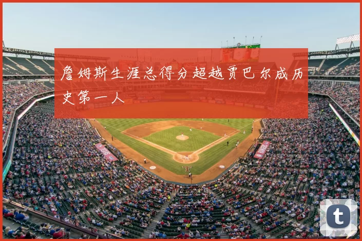 詹姆斯生涯总得分超越贾巴尔成历史第一人