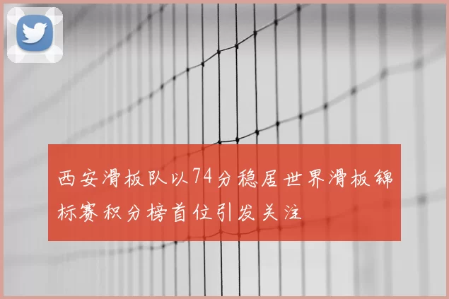 西安滑板队以74分稳居世界滑板锦标赛积分榜首位引发关注