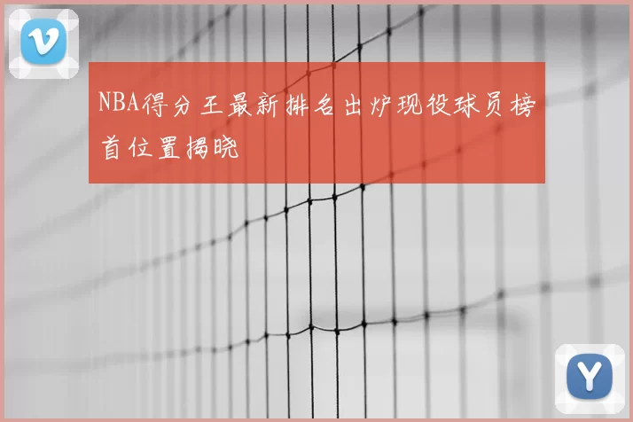 NBA得分王最新排名出炉现役球员榜首位置揭晓