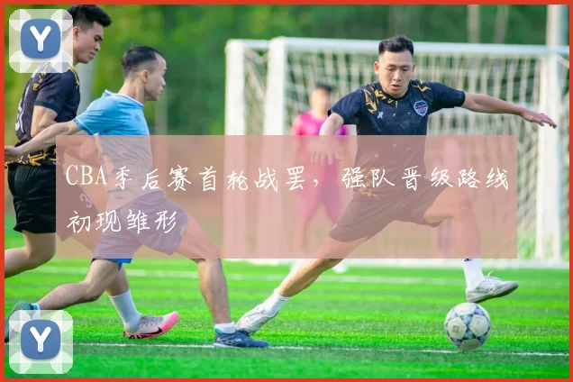 CBA季后赛首轮战罢，强队晋级路线初现雏形