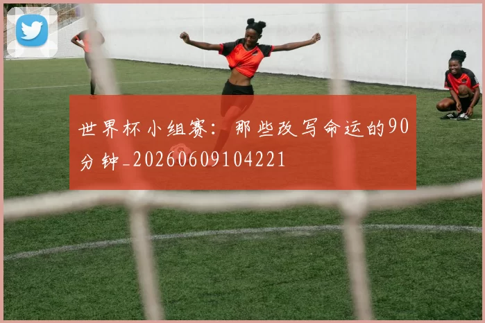 世界杯小组赛：那些改写命运的90分钟_20260609104221