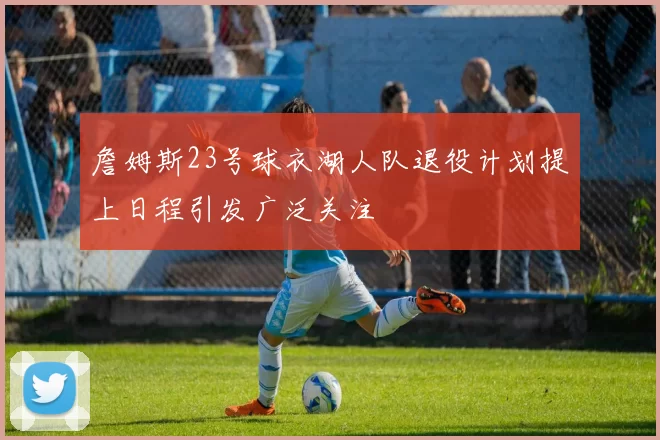詹姆斯23号球衣湖人队退役计划提上日程引发广泛关注