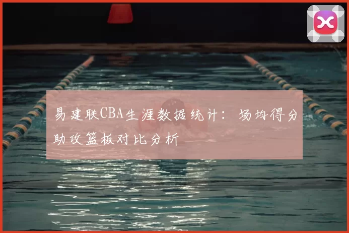 易建联CBA生涯数据统计：场均得分助攻篮板对比分析