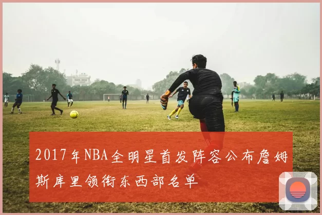 2017年NBA全明星首发阵容公布詹姆斯库里领衔东西部名单