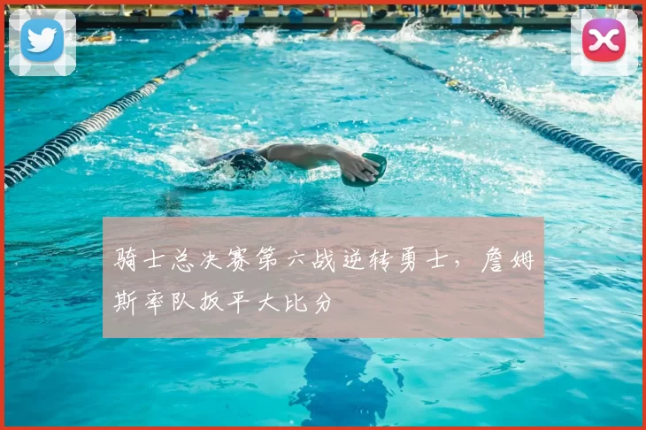 骑士总决赛第六战逆转勇士，詹姆斯率队扳平大比分