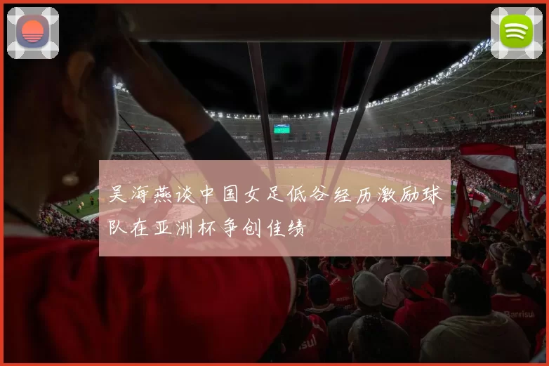 吴海燕谈中国女足低谷经历激励球队在亚洲杯争创佳绩