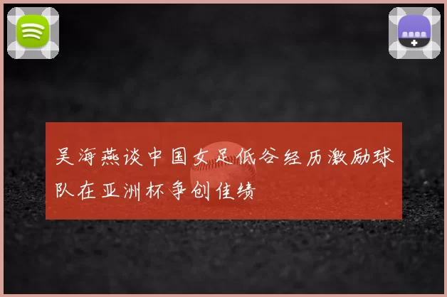 吴海燕谈中国女足低谷经历激励球队在亚洲杯争创佳绩