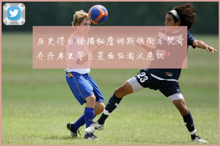 历史得分榜揭秘詹姆斯领衔东契奇乔丹库里等巨星面临淘汰危机