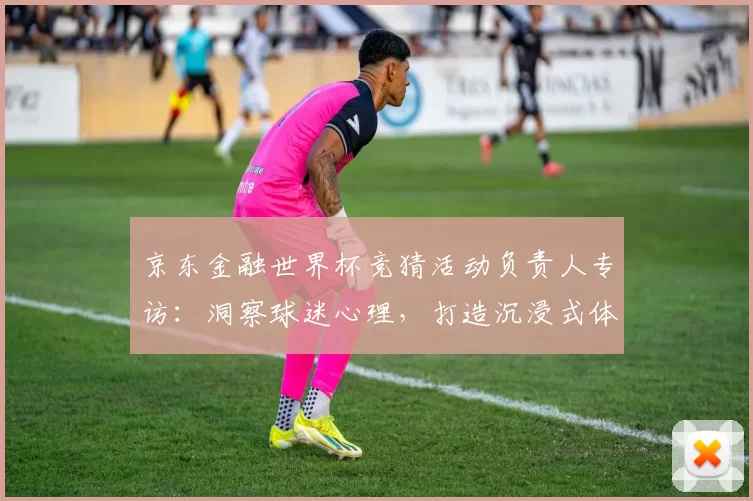 京东金融世界杯竞猜活动负责人专访：洞察球迷心理，打造沉浸式体验