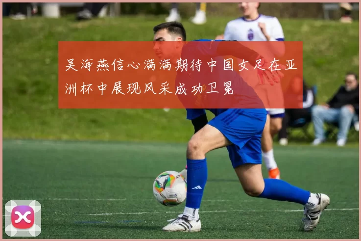 吴海燕信心满满期待中国女足在亚洲杯中展现风采成功卫冕