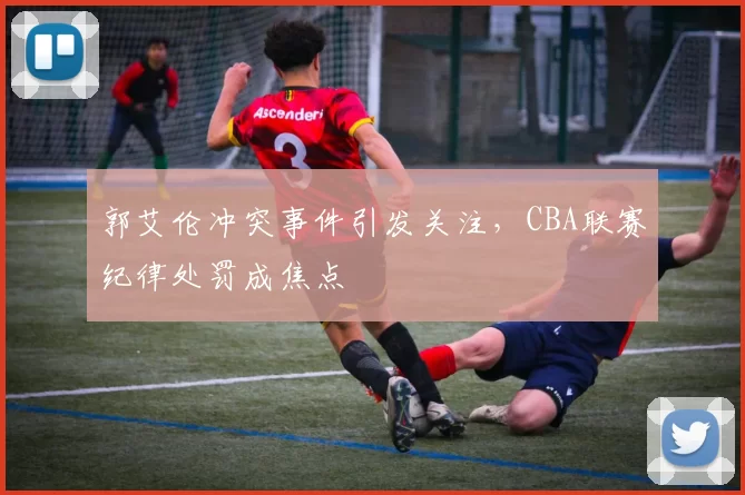 郭艾伦冲突事件引发关注，CBA联赛纪律处罚成焦点