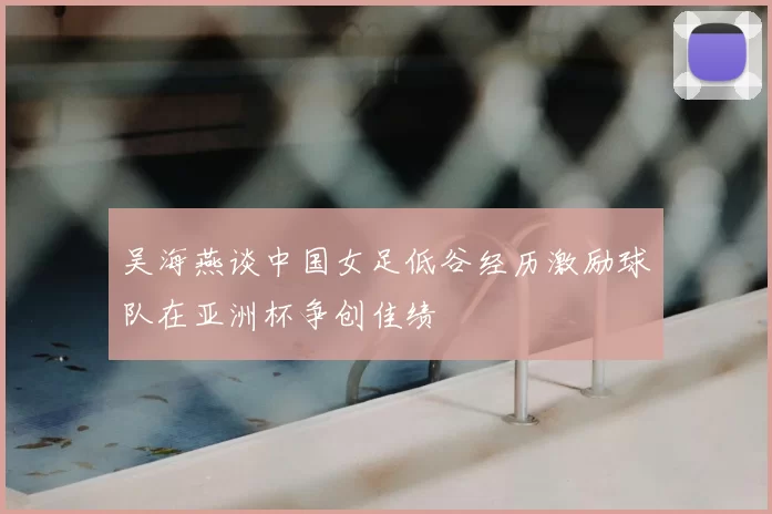 吴海燕谈中国女足低谷经历激励球队在亚洲杯争创佳绩