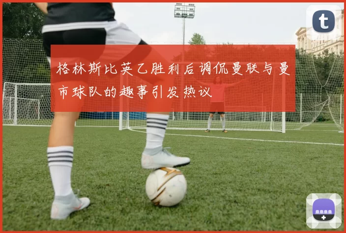 格林斯比英乙胜利后调侃曼联与曼市球队的趣事引发热议