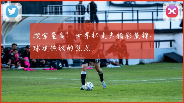 搜索量高！世界杯走光精彩集锦，球迷热议的焦点