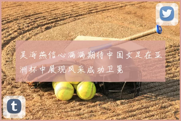吴海燕信心满满期待中国女足在亚洲杯中展现风采成功卫冕