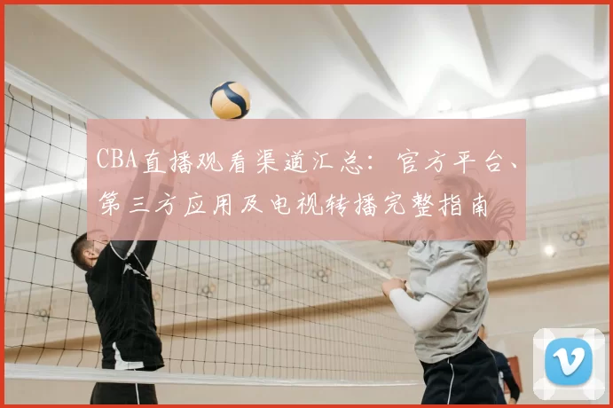 CBA直播观看渠道汇总：官方平台、第三方应用及电视转播完整指南