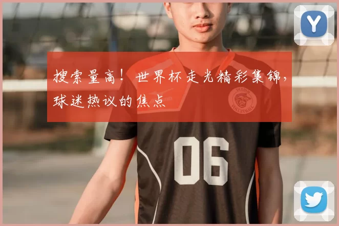 搜索量高！世界杯走光精彩集锦，球迷热议的焦点