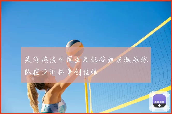 吴海燕谈中国女足低谷经历激励球队在亚洲杯争创佳绩