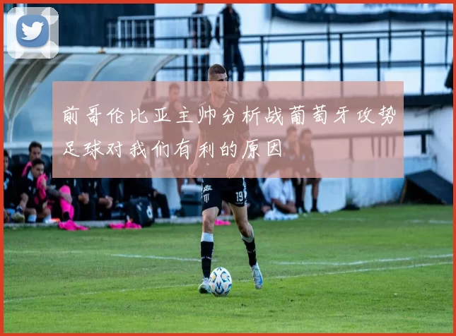 前哥伦比亚主帅分析战葡萄牙攻势足球对我们有利的原因