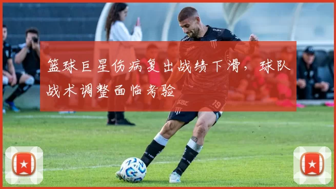 篮球巨星伤病复出战绩下滑，球队战术调整面临考验