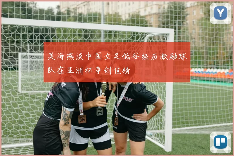 吴海燕谈中国女足低谷经历激励球队在亚洲杯争创佳绩